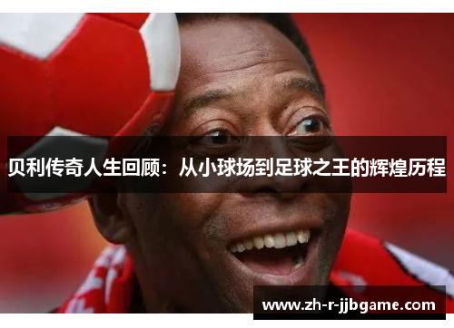 贝利传奇人生回顾:从小球场到足球之王的辉煌历程 贝利传奇人生回顾:从小球场到足球之王的辉煌历程