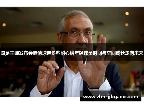 国足主帅发布会恳请球迷多些耐心给年轻球员时间与空间成长走向未来