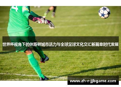世界杯视角下的休斯顿城市活力与全球足球文化交汇新篇章时代发展