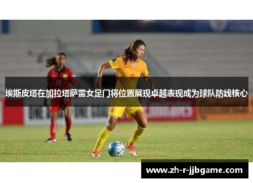埃斯皮塔在加拉塔萨雷女足门将位置展现卓越表现成为球队防线核心 埃斯皮塔在加拉塔萨雷女足门将位置展现卓越表现成为球队防线核心