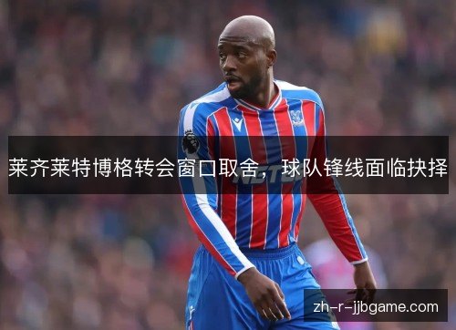 莱齐莱特博格转会窗口取舍,球队锋线面临抉择 莱齐莱特博格转会窗口取舍,球队锋线面临抉择