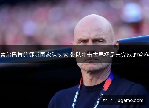 索尔巴肯的挪威国家队执教 带队冲击世界杯是未完成的答卷 索尔巴肯的挪威国家队执教 带队冲击世界杯是未完成的答卷